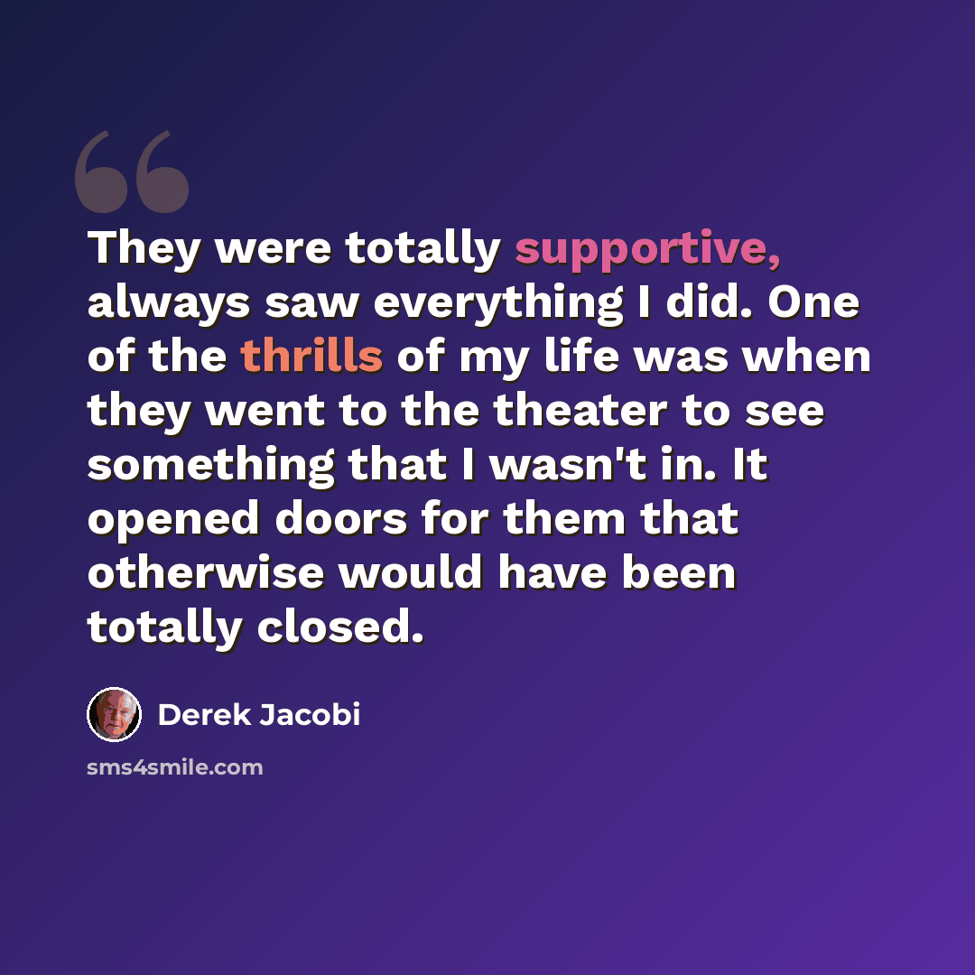 “They were totally supportive, always saw everything I did. One of the thrills of my life was when they went to the theater to see something that I wasn't in. It opened doors for them that otherwise would have been totally closed.” quote by Derek Jacobi