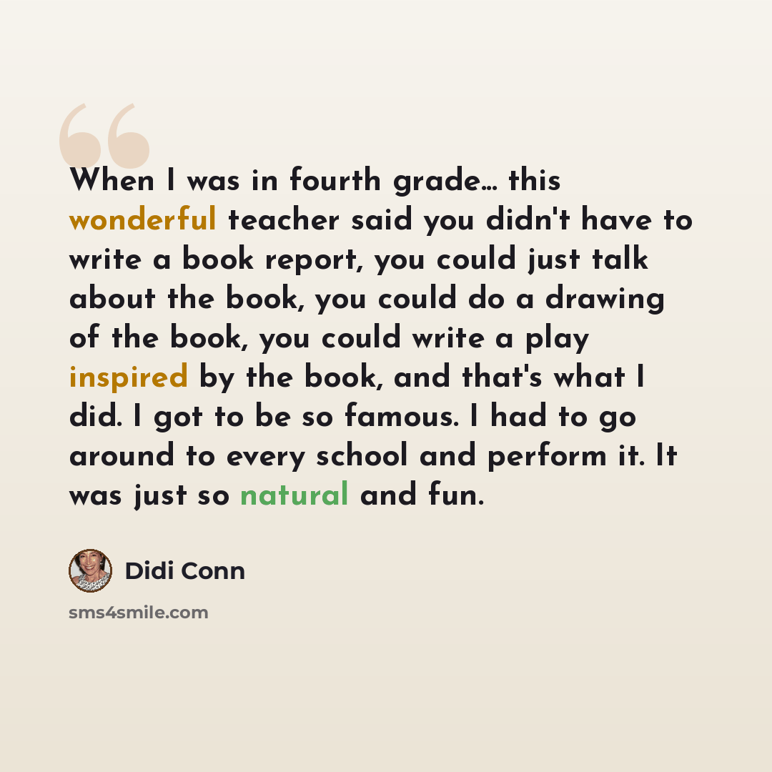 “When I was in fourth grade... this wonderful teacher said you didn't have to write a book report, you could just talk about the book, you could do a drawing of the book, you could write a play inspired by the book, and that's what I did. I got to be so famous. I had to go around to every school…” quote by Didi Conn