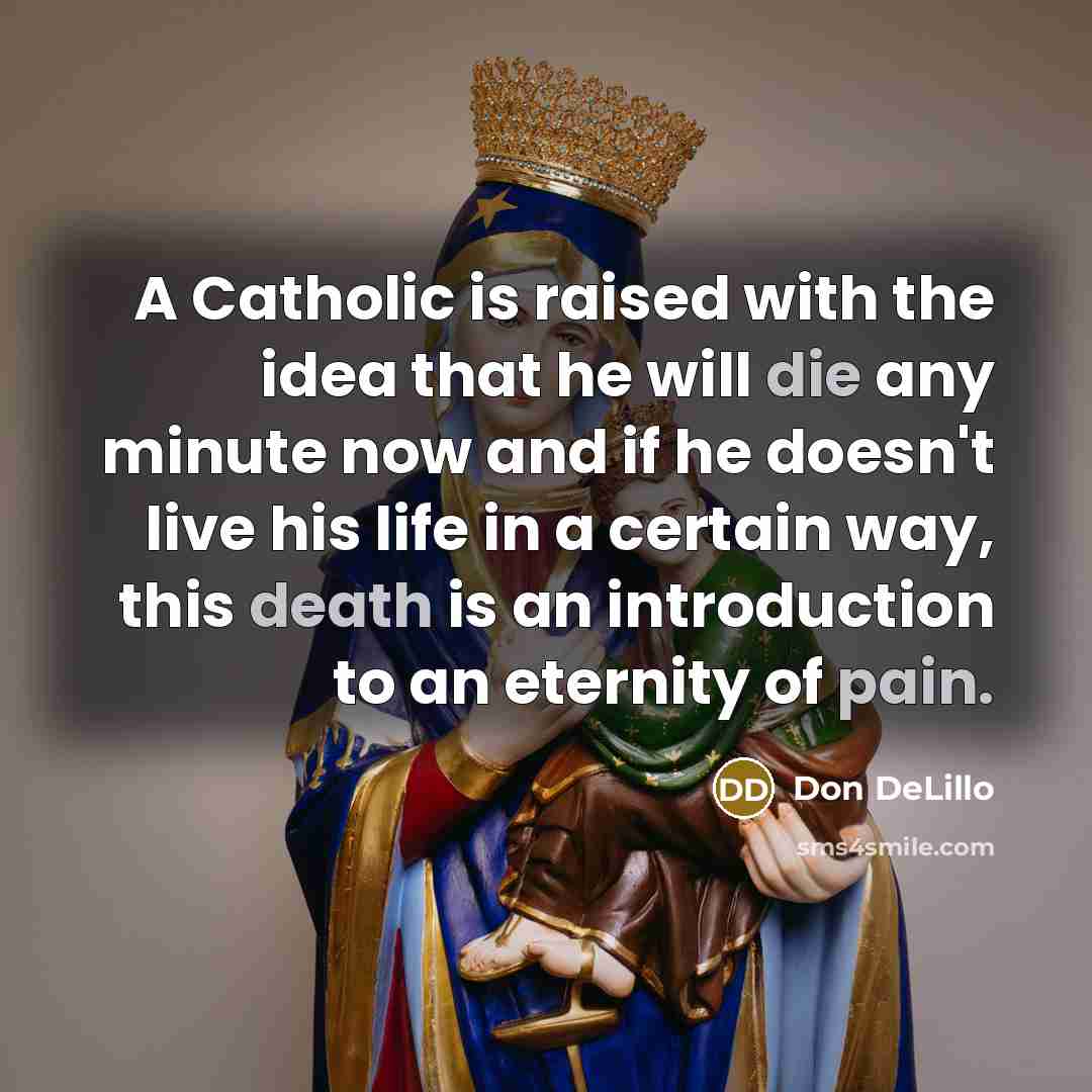 “A Catholic is raised with the idea that he will die any minute now and if he doesn't live his life in a certain way, this death is an introduction to an eternity of pain.” quote by Don DeLillo