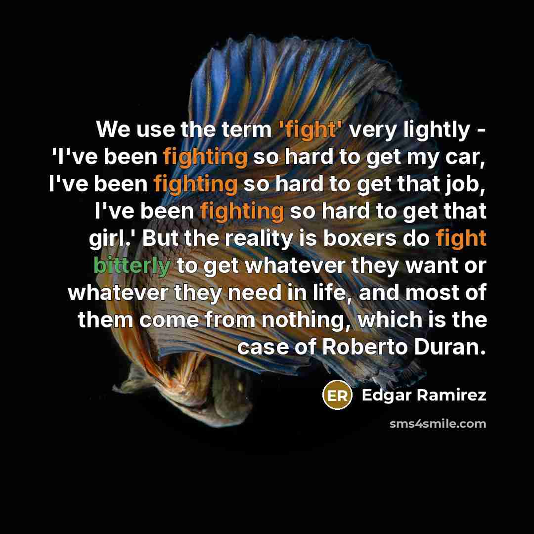“We use the term 'fight' very lightly - 'I've been fighting so hard to get my car, I've been fighting so hard to get that job, I've been fighting so hard to get that girl.' But the reality is boxers do fight bitterly to get whatever they want or whatever they need in life, and most of them come…” quote by Edgar Ramirez