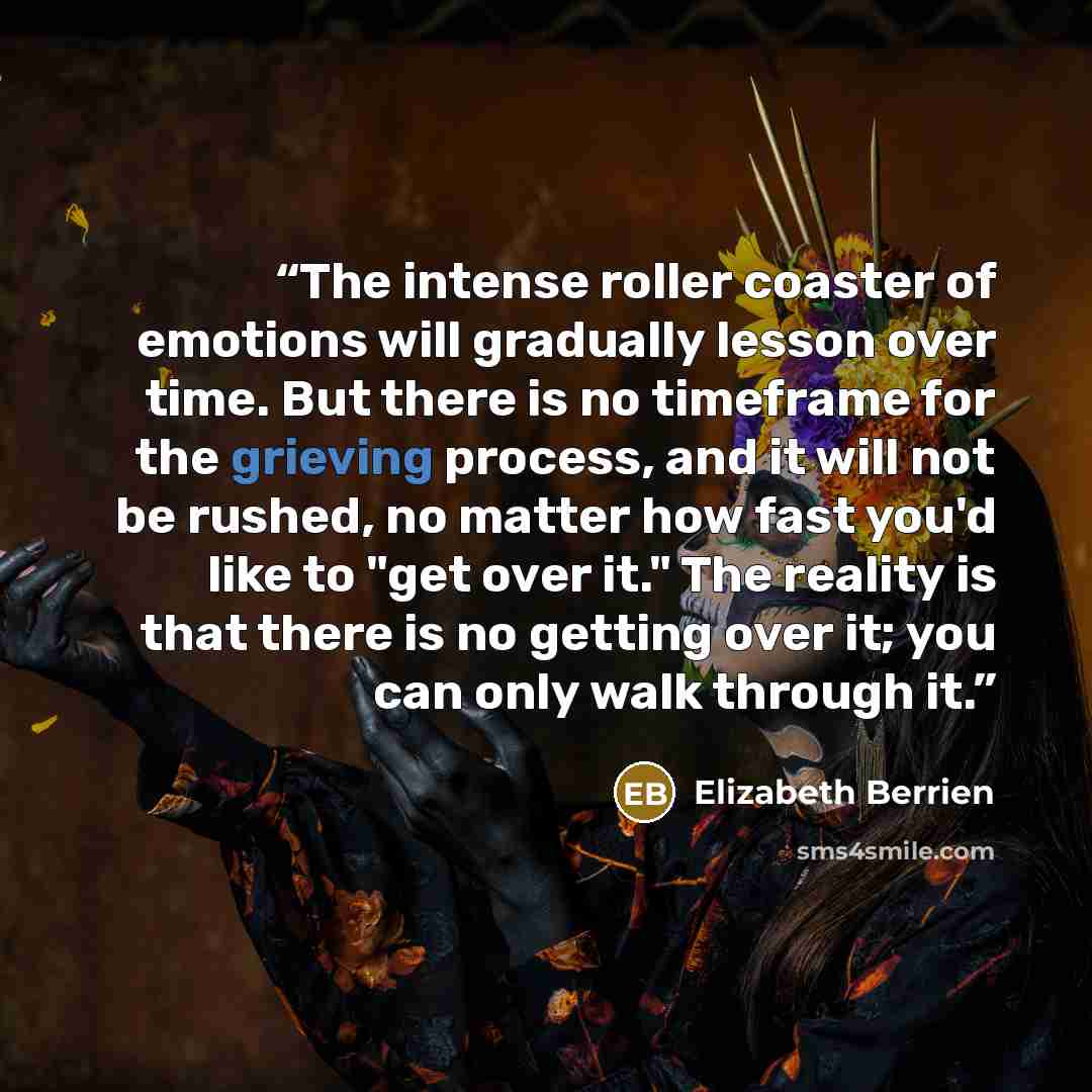 “The intense roller coaster of emotions will gradually lesson over time. But there is no timeframe for the grieving process, and it will not be rushed, no matter how fast you'd like to "get over it." The reality is that there is no getting over it; you can only walk through it.” quote by Elizabeth Berrien
