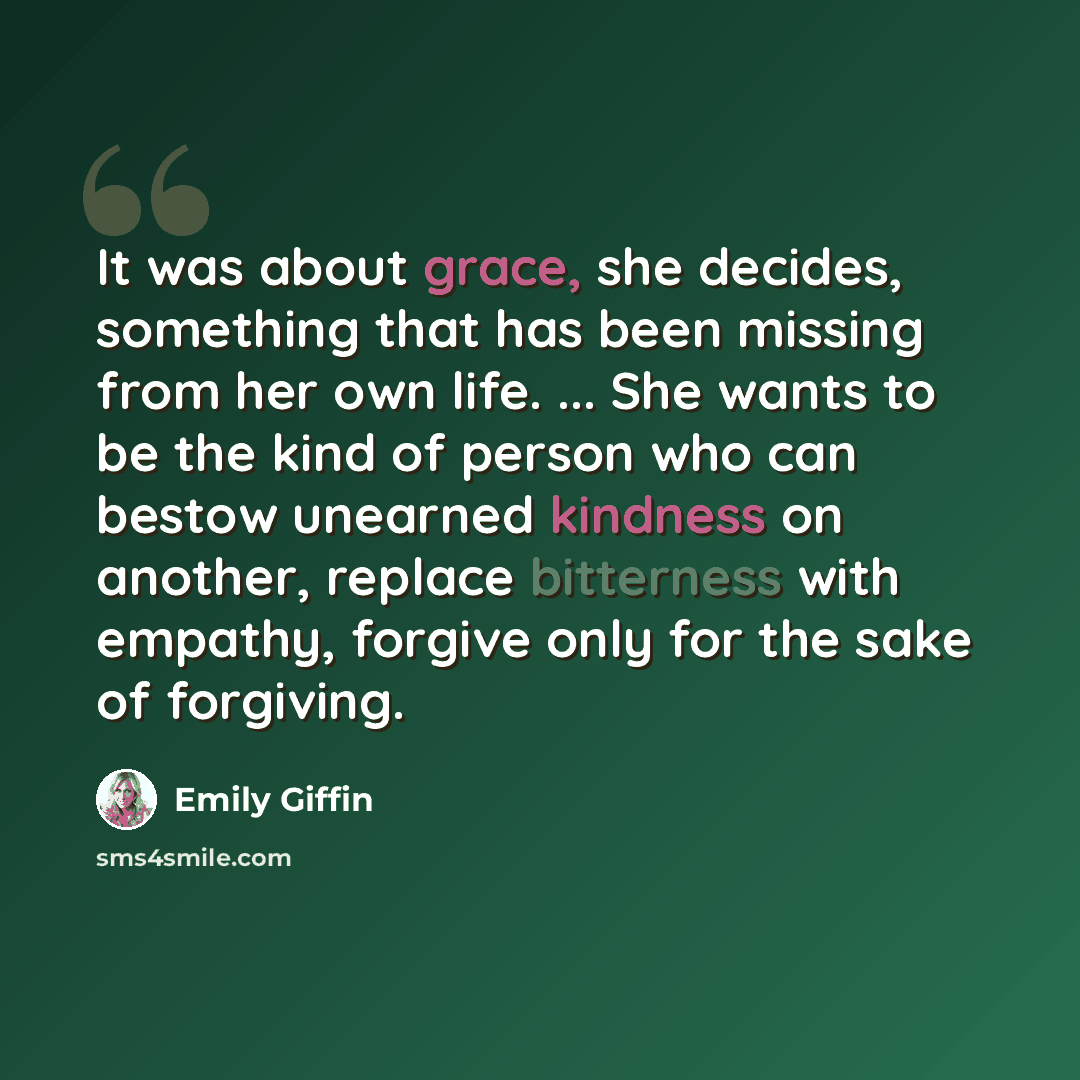 “It was about grace, she decides, something that has been missing from her own life. ... She wants to be the kind of person who can bestow unearned kindness on another, replace bitterness with empathy, forgive only for the sake of forgiving.” quote by Emily Giffin