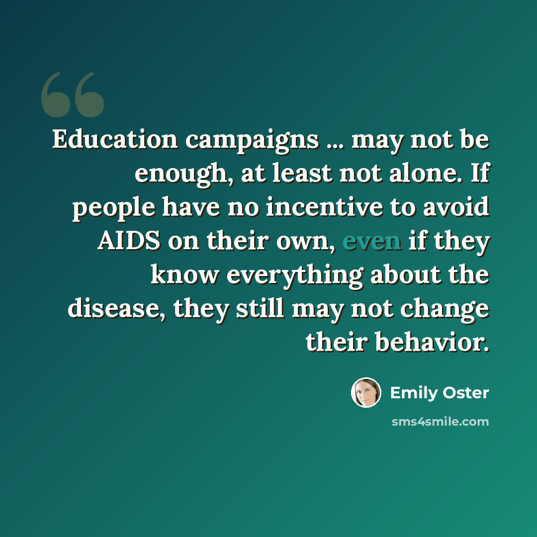 “Education campaigns ... may not be enough, at least not alone. If people have no incentive to avoid AIDS on their own, even if they know everything about the disease, they still may not change their behavior.” quote by Emily Oster