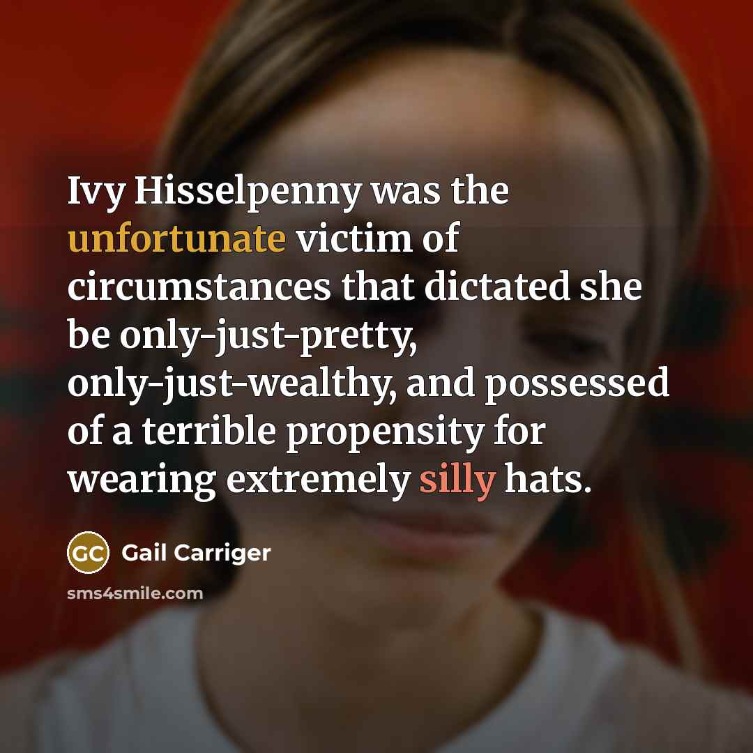 “Ivy Hisselpenny was the unfortunate victim of circumstances that dictated she be only-just-pretty, only-just-wealthy, and possessed of a terrible propensity for wearing extremely silly hats.” quote by Gail Carriger