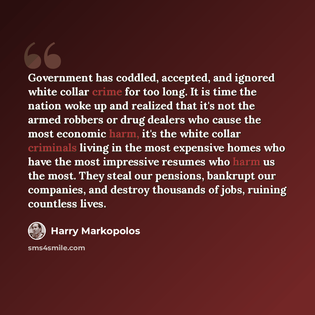 “Government has coddled, accepted, and ignored white collar crime for too long. It is time the nation woke up and realized that it's not the armed robbers or drug dealers who cause the most economic harm, it's the white collar criminals living in the most expensive homes who have the most…” quote by Harry Markopolos