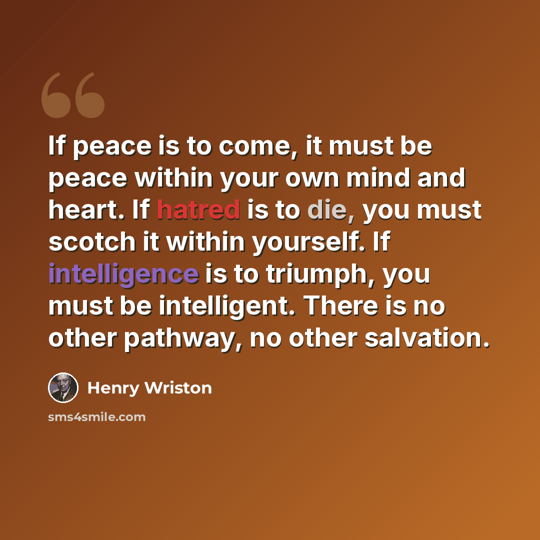 “If peace is to come, it must be peace within your own mind and heart. If hatred is to die, you must scotch it within yourself. If intelligence is to triumph, you must be intelligent. There is no other pathway, no other salvation.” quote by Henry Wriston