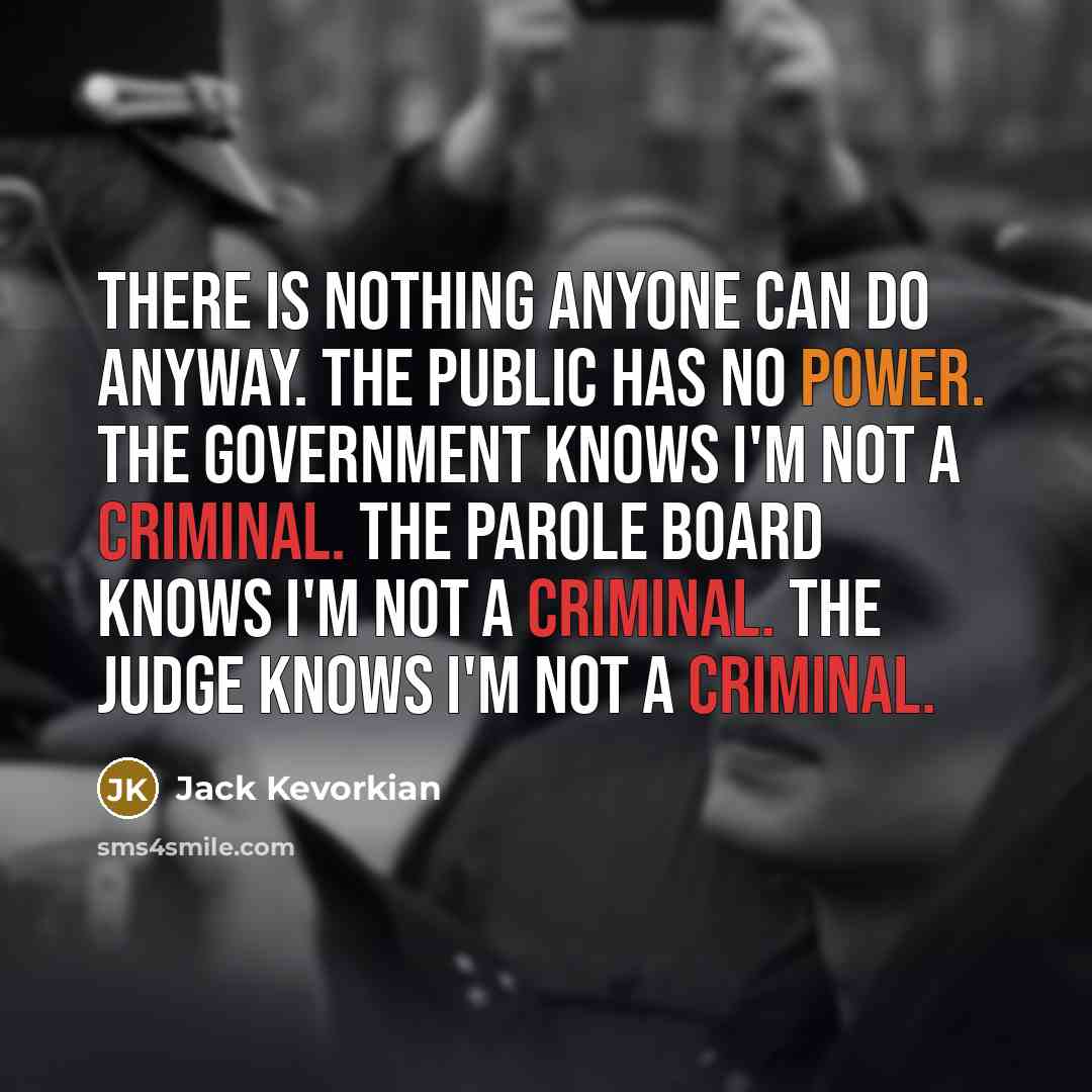 “There is nothing anyone can do anyway. The public has no power. The government knows I'm not a criminal. The parole board knows I'm not a criminal. The judge knows I'm not a criminal.” quote by Jack Kevorkian