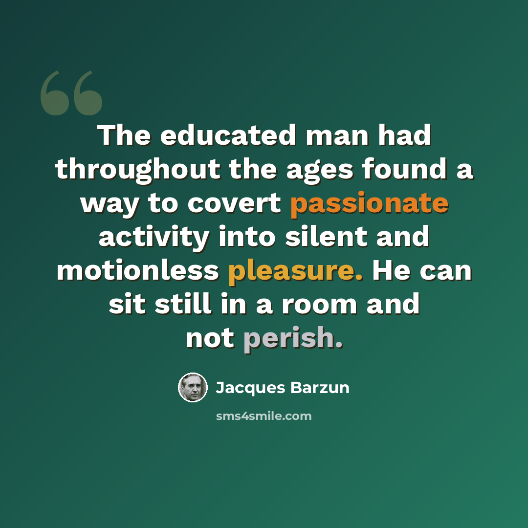 “The educated man had throughout the ages found a way to covert passionate activity into silent and motionless pleasure. He can sit still in a room and not perish.” quote by Jacques Barzun
