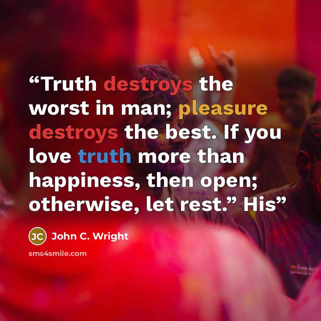 “Truth destroys the worst in man; pleasure destroys the best. If you love truth more than happiness, then open; otherwise, let rest.” His” quote by John C. Wright