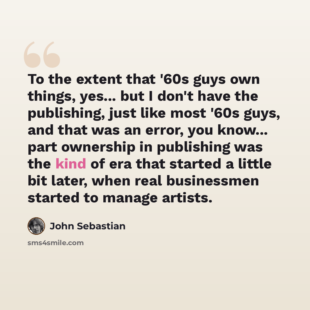 “To the extent that '60s guys own things, yes... but I don't have the publishing, just like most '60s guys, and that was an error, you know... part ownership in publishing was the kind of era that started a little bit later, when real businessmen started to manage artists.” quote by John Sebastian