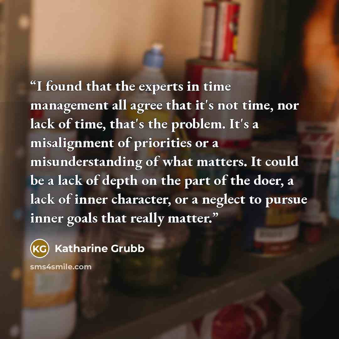 “I found that the experts in time management all agree that it's not time, nor lack of time, that's the problem. It's a misalignment of priorities or a misunderstanding of what matters. It could be a lack of depth on the part of the doer, a lack of inner character, or a neglect to pursue inner…” quote by Katharine Grubb