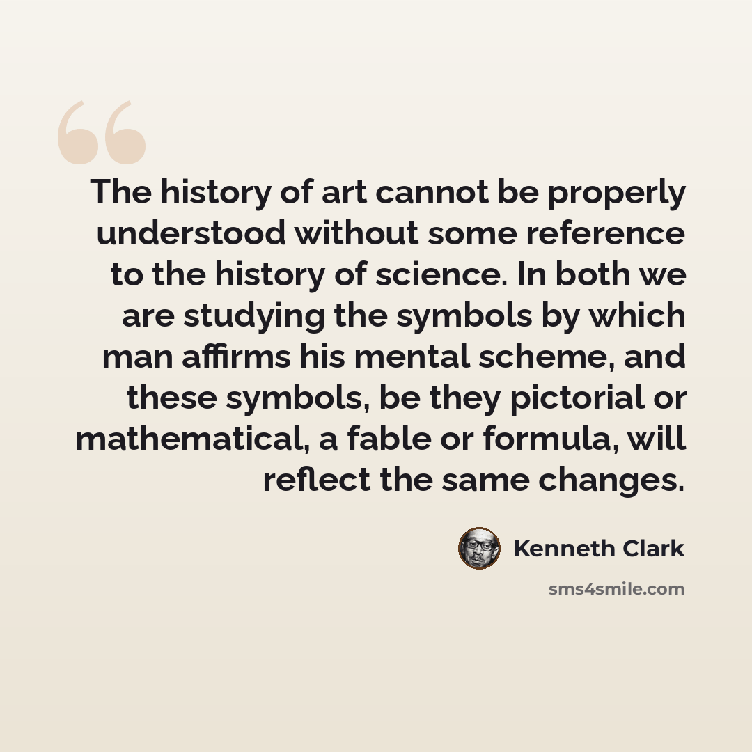 “The history of art cannot be properly understood without some reference to the history of science. In both we are studying the symbols by which man affirms his mental scheme, and these symbols, be they pictorial or mathematical, a fable or formula, will reflect the same changes.” quote by Kenneth Clark