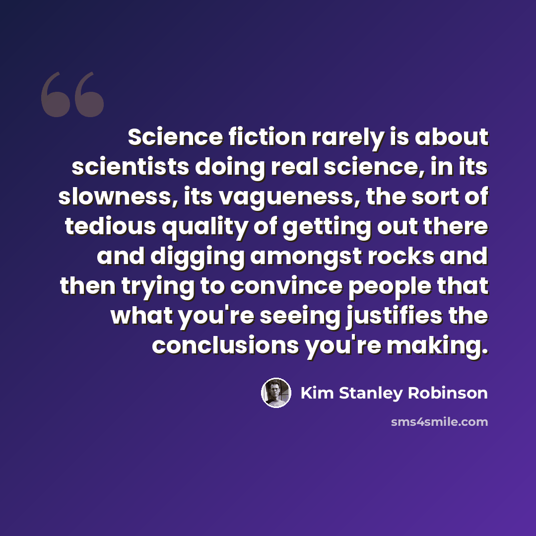 “Science fiction rarely is about scientists doing real science, in its slowness, its vagueness, the sort of tedious quality of getting out there and digging amongst rocks and then trying to convince people that what you're seeing justifies the conclusions you're making.” quote by Kim Stanley Robinson