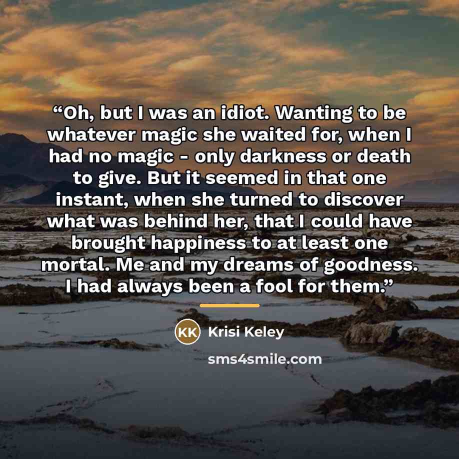 “Oh, but I was an idiot. Wanting to be whatever magic she waited for, when I had no magic - only darkness or death to give. But it seemed in that one instant, when she turned to discover what was behind her, that I could have brought happiness to at least one mortal. Me and my dreams of goodness. I…” quote by Krisi Keley