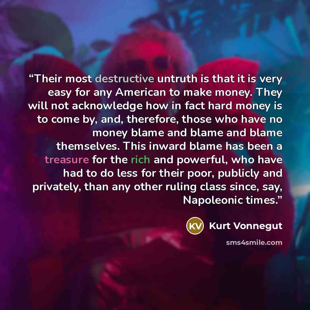 “Their most destructive untruth is that it is very easy for any American to make money. They will not acknowledge how in fact hard money is to come by, and, therefore, those who have no money blame and blame and blame themselves. This inward blame has been a treasure for the rich and powerful, who…” quote by Kurt Vonnegut