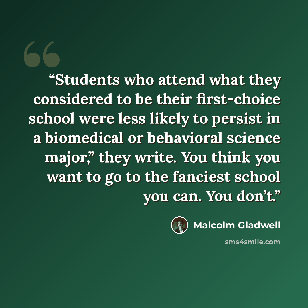 “Students who attend what they considered to be their first-choice school were less likely to persist in a biomedical or behavioral science major,” they write. You think you want to go to the fanciest school you can. You don’t.” quote by Malcolm Gladwell