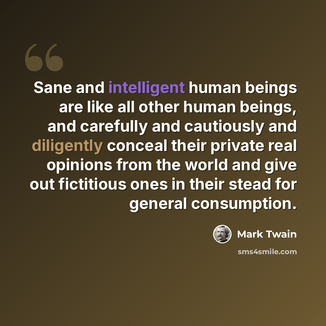 “Sane and intelligent human beings are like all other human beings, and carefully and cautiously and diligently conceal their private real opinions from the world and give out fictitious ones in their stead for general consumption.” quote by Mark Twain
