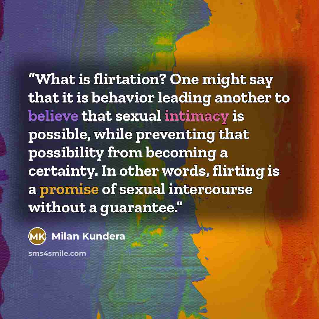 “What is flirtation? One might say that it is behavior leading another to believe that sexual intimacy is possible, while preventing that possibility from becoming a certainty. In other words, flirting is a promise of sexual intercourse without a guarantee.” quote by Milan Kundera