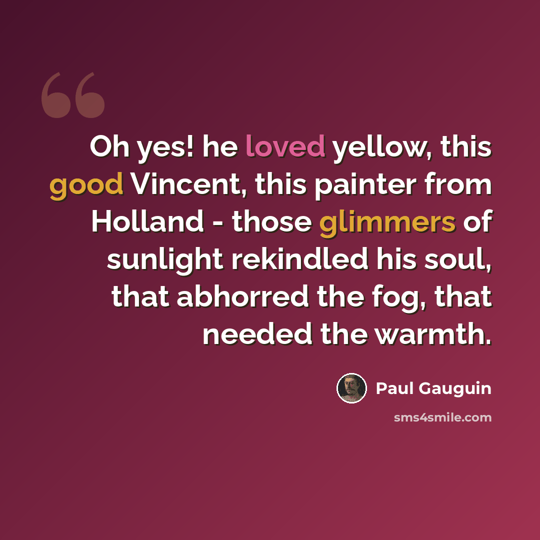 “Oh yes! he loved yellow, this good Vincent, this painter from Holland - those glimmers of sunlight rekindled his soul, that abhorred the fog, that needed the warmth.” quote by Paul Gauguin