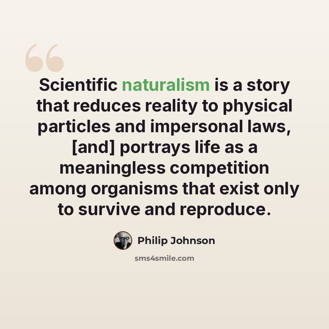 “Scientific naturalism is a story that reduces reality to physical particles and impersonal laws, [and] portrays life as a meaningless competition among organisms that exist only to survive and reproduce.” quote by Philip Johnson