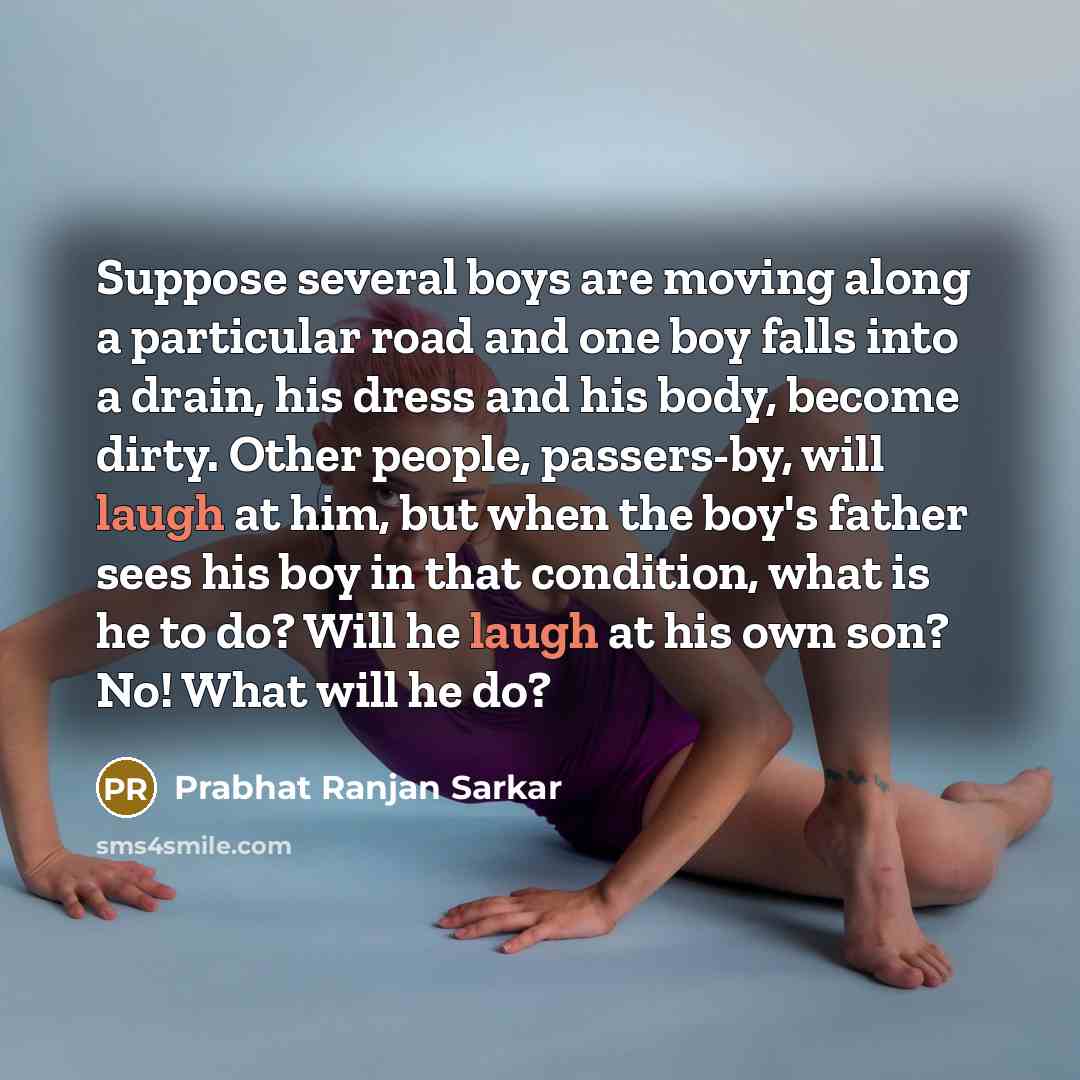 “Suppose several boys are moving along a particular road and one boy falls into a drain, his dress and his body, become dirty. Other people, passers-by, will laugh at him, but when the boy's father sees his boy in that condition, what is he to do? Will he laugh at his own son? No! What will he do?” quote by Prabhat Ranjan Sarkar