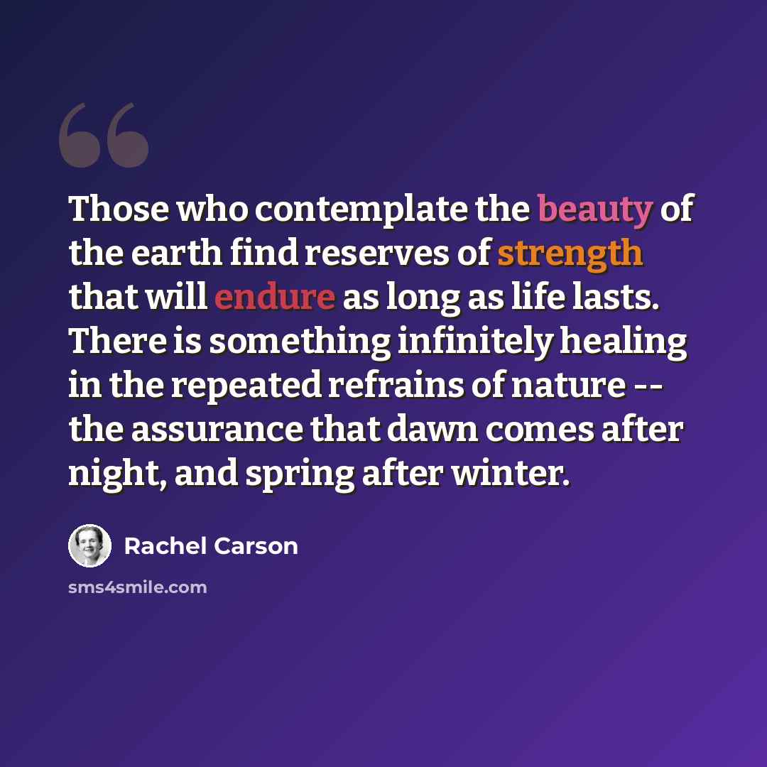 “Those who contemplate the beauty of the earth find reserves of strength that will endure as long as life lasts. There is something infinitely healing in the repeated refrains of nature -- the assurance that dawn comes after night, and spring after winter.” quote by Rachel Carson