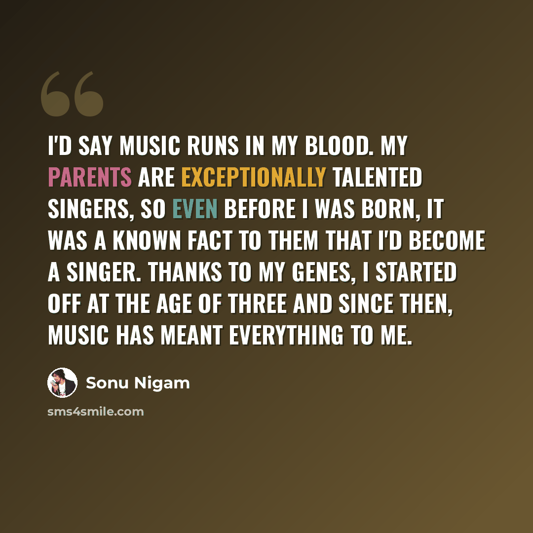 “I'd say music runs in my blood. My parents are exceptionally talented singers, so even before I was born, it was a known fact to them that I'd become a singer. Thanks to my genes, I started off at the age of three and since then, music has meant everything to me.” quote by Sonu Nigam
