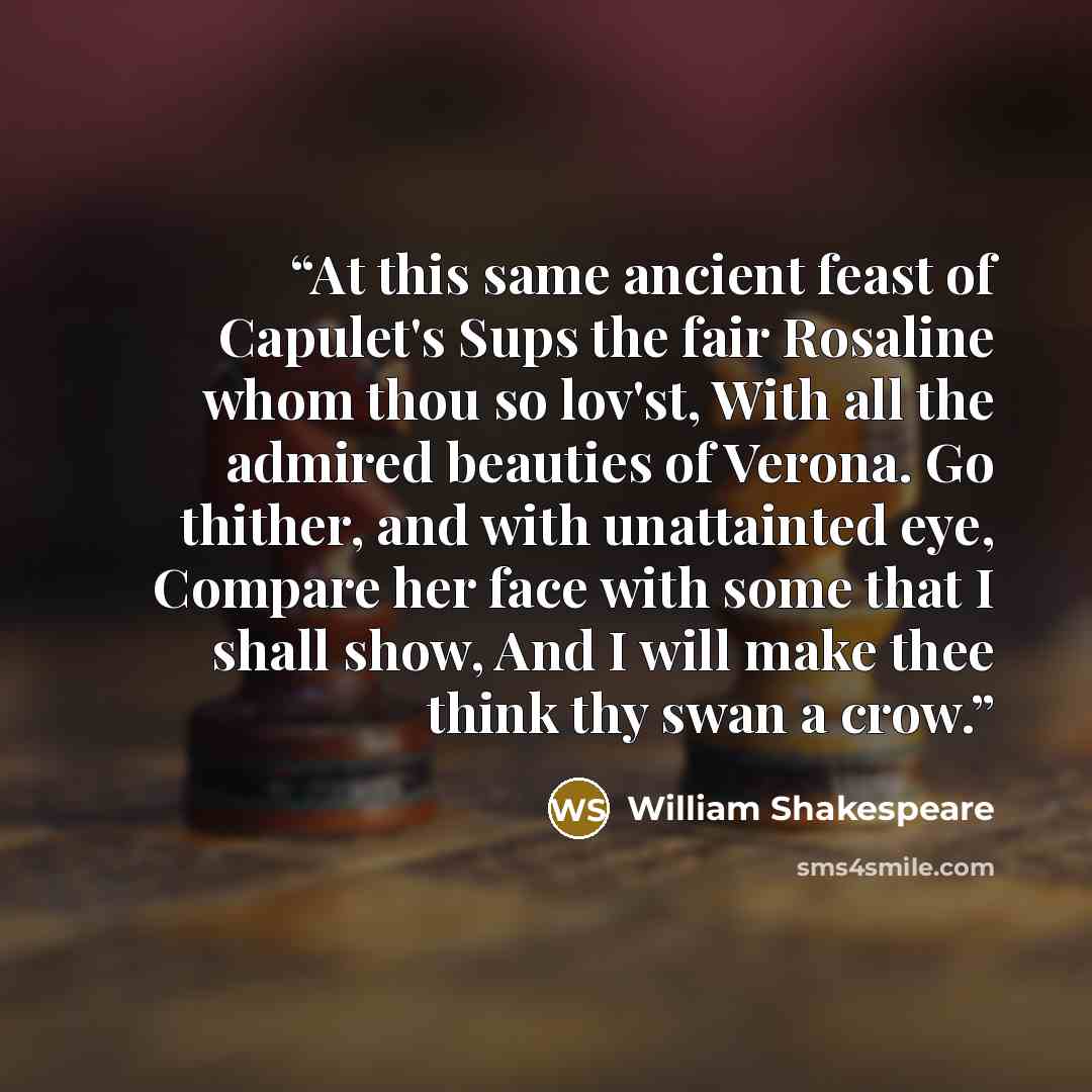 “At this same ancient feast of Capulet's Sups the fair Rosaline whom thou so lov'st, With all the admired beauties of Verona. Go thither, and with unattainted eye, Compare her face with some that I shall show, And I will make thee think thy swan a crow.” quote by William Shakespeare