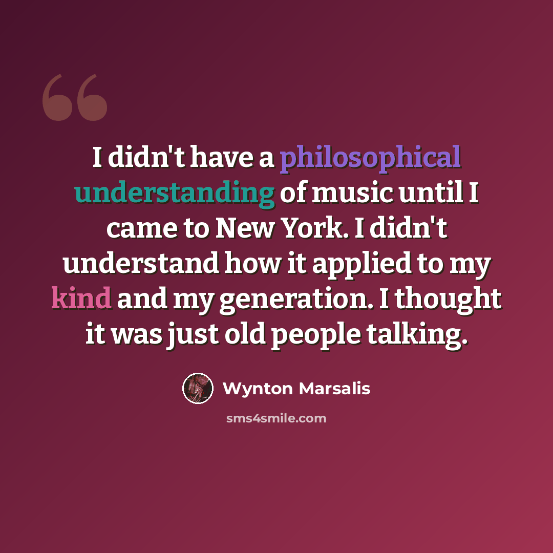 “I didn't have a philosophical understanding of music until I came to New York. I didn't understand how it applied to my kind and my generation. I thought it was just old people talking.” quote by Wynton Marsalis