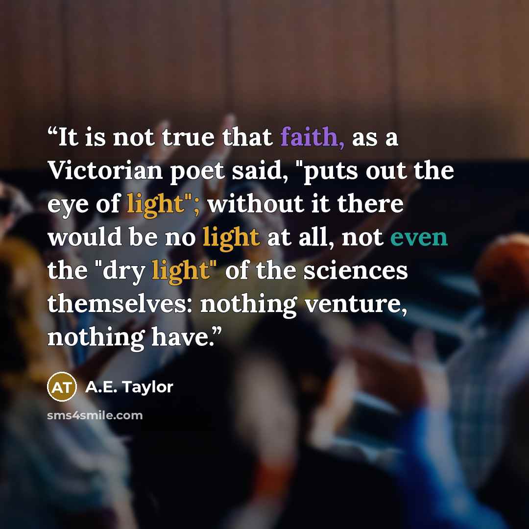 “It is not true that faith, as a Victorian poet said, "puts out the eye of light"; without it there would be no light at all, not even the "dry light" of the sciences themselves: nothing venture, nothing have.” quote by A.E. Taylor