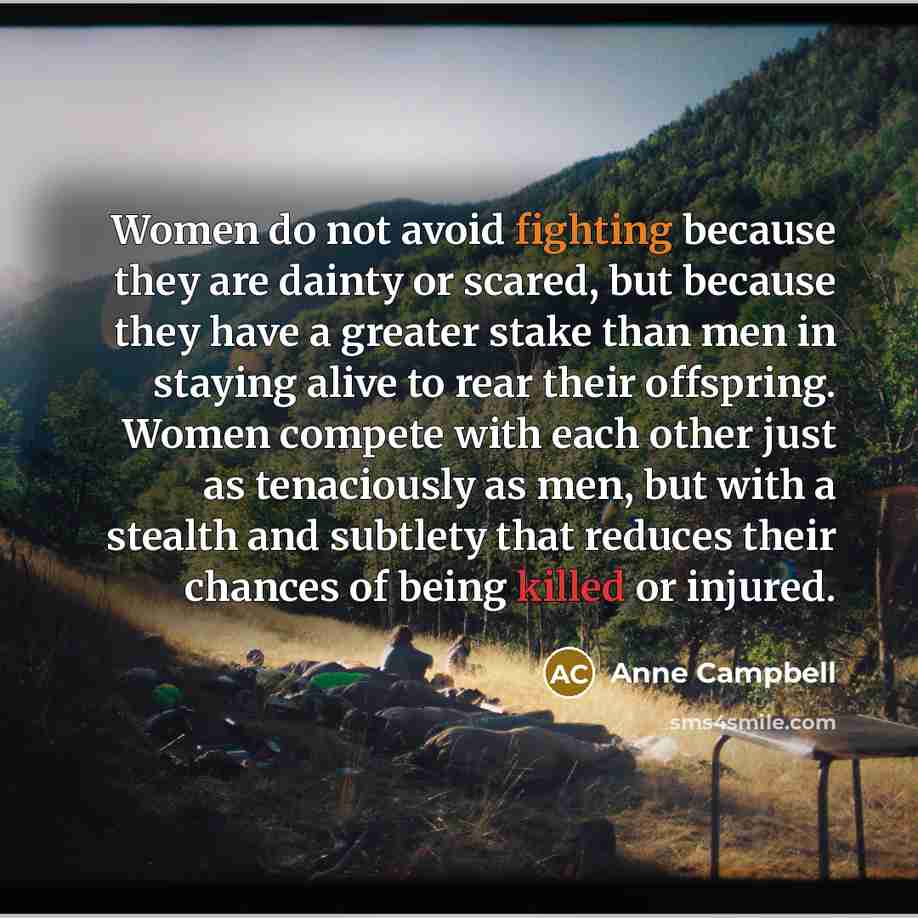 “Women do not avoid fighting because they are dainty or scared, but because they have a greater stake than men in staying alive to rear their offspring. Women compete with each other just as tenaciously as men, but with a stealth and subtlety that reduces their chances of being killed or injured.” quote by Anne Campbell