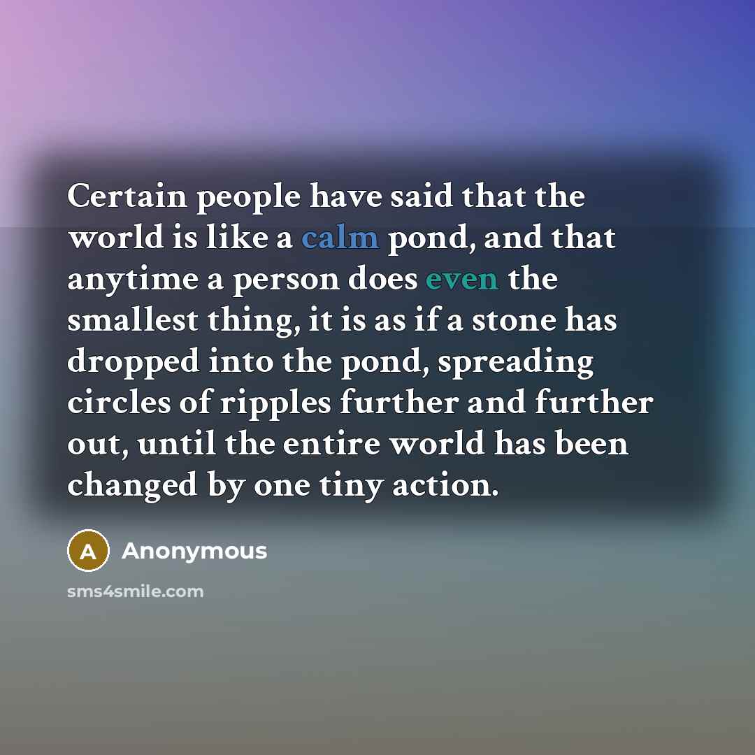 “Certain people have said that the world is like a calm pond, and that anytime a person does even the smallest thing, it is as if a stone has dropped into the pond, spreading circles of ripples further and further out, until the entire world has been changed by one tiny action.” quote by Anonymous