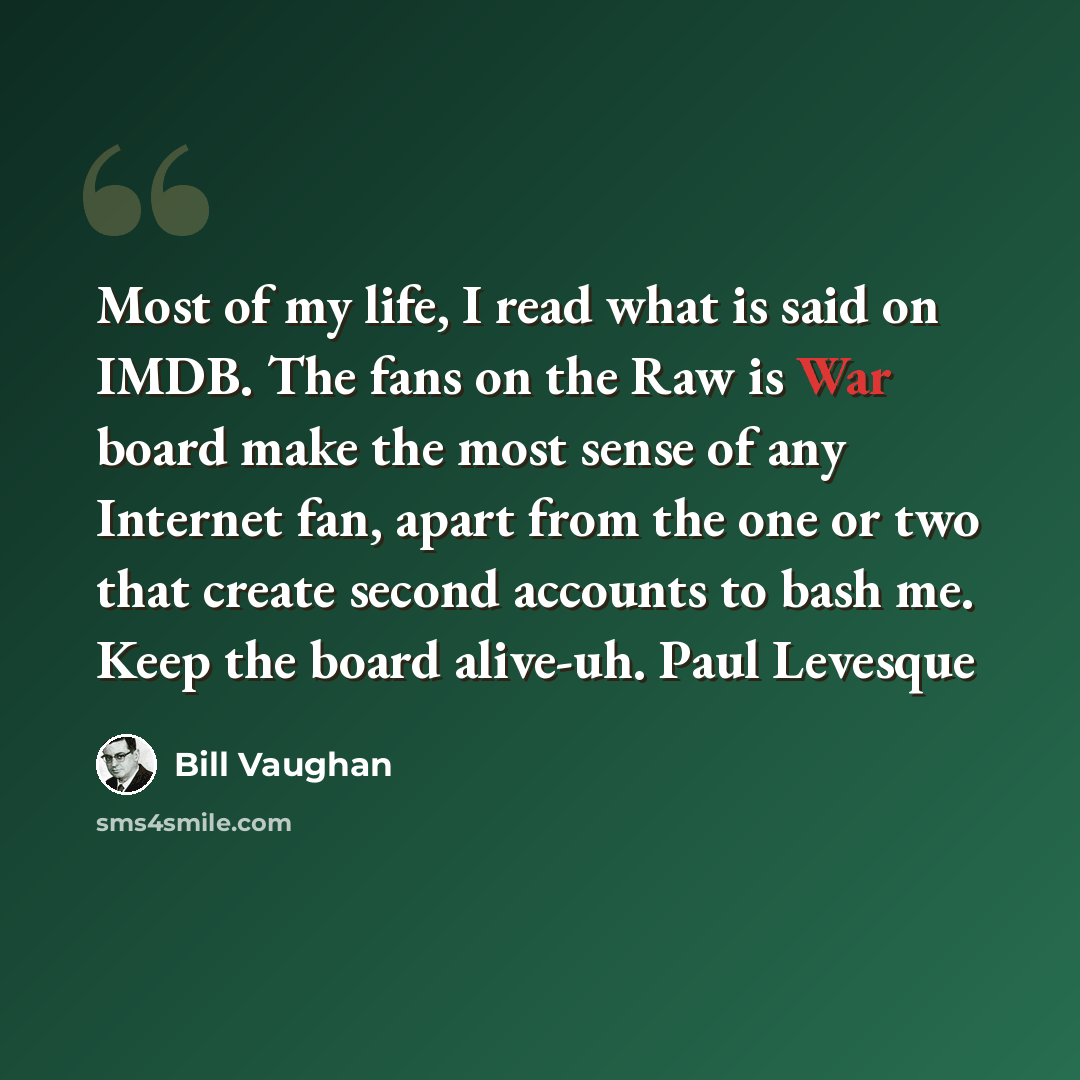 “Most of my life, I read what is said on IMDB. The fans on the Raw is War board make the most sense of any Internet fan, apart from the one or two that create second accounts to bash me. Keep the board alive-uh. Paul Levesque” quote by Bill Vaughan