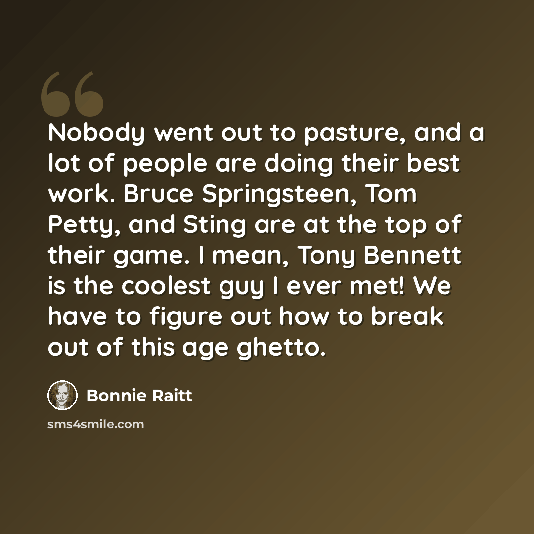 “Nobody went out to pasture, and a lot of people are doing their best work. Bruce Springsteen, Tom Petty, and Sting are at the top of their game. I mean, Tony Bennett is the coolest guy I ever met! We have to figure out how to break out of this age ghetto.” quote by Bonnie Raitt