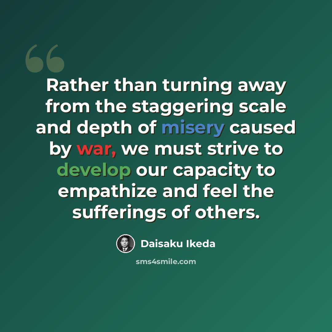 “Rather than turning away from the staggering scale and depth of misery caused by war, we must strive to develop our capacity to empathize and feel the sufferings of others.” quote by Daisaku Ikeda