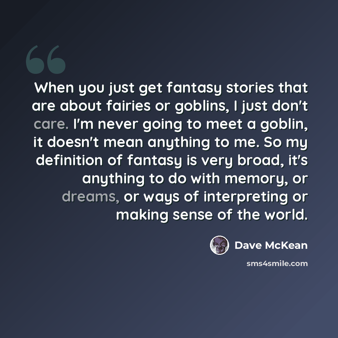 “When you just get fantasy stories that are about fairies or goblins, I just don't care. I'm never going to meet a goblin, it doesn't mean anything to me. So my definition of fantasy is very broad, it's anything to do with memory, or dreams, or ways of interpreting or making sense of the world.” quote by Dave McKean