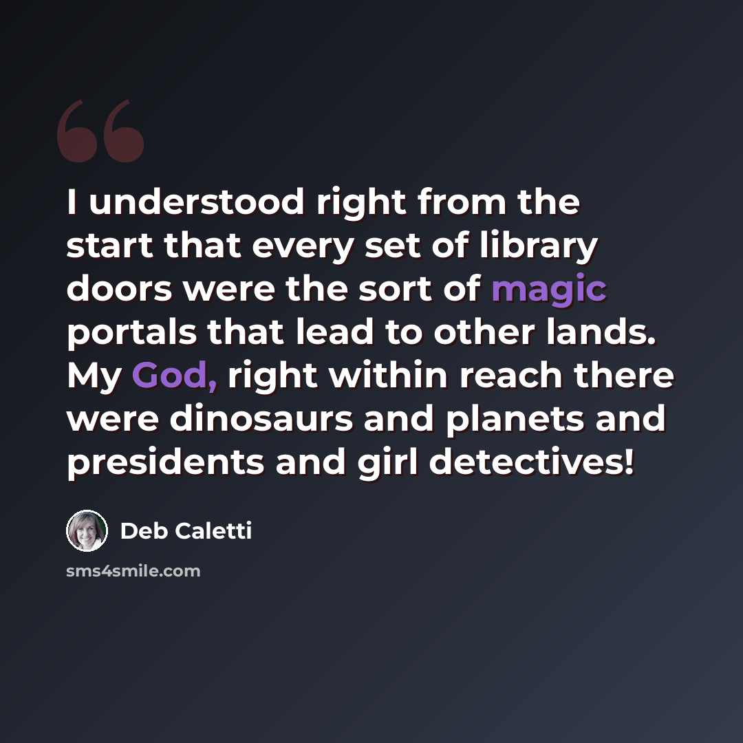 “I understood right from the start that every set of library doors were the sort of magic portals that lead to other lands. My God, right within reach there were dinosaurs and planets and presidents and girl detectives!” quote by Deb Caletti