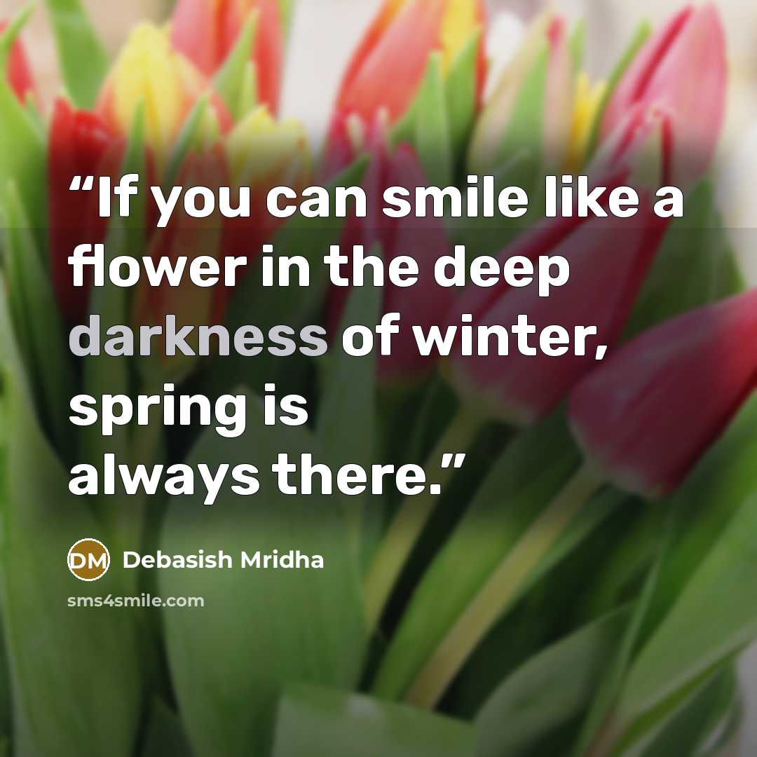 “If you can smile like a flower in the deep darkness of winter, spring is always there.” quote by Debasish Mridha