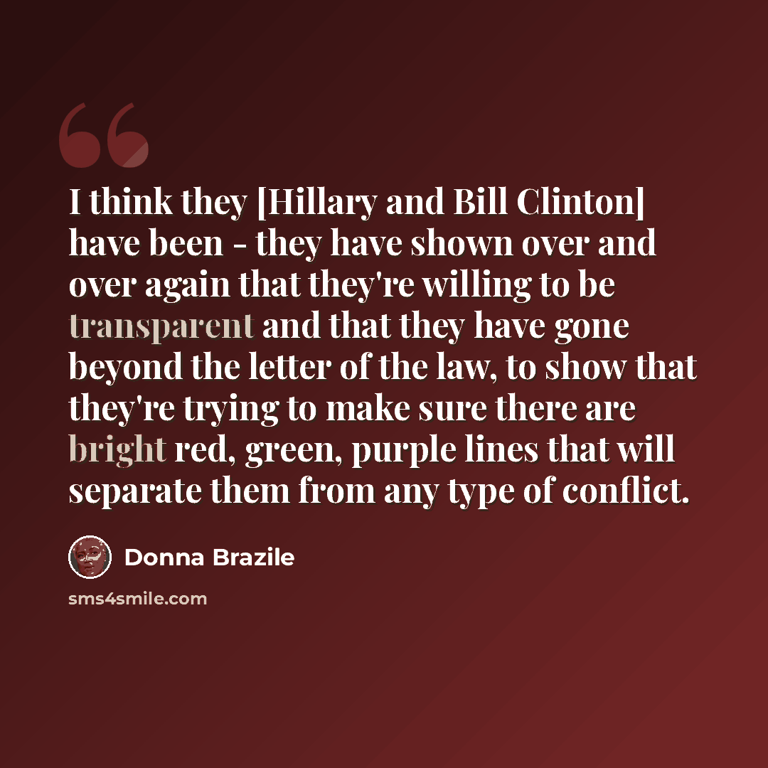 “I think they [Hillary and Bill Clinton] have been - they have shown over and over again that they're willing to be transparent and that they have gone beyond the letter of the law, to show that they're trying to make sure there are bright red, green, purple lines that will separate them from any…” quote by Donna Brazile