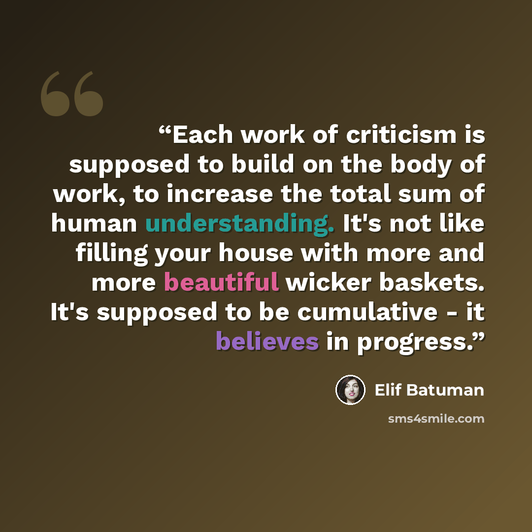 “Each work of criticism is supposed to build on the body of work, to increase the total sum of human understanding. It's not like filling your house with more and more beautiful wicker baskets. It's supposed to be cumulative - it believes in progress.” quote by Elif Batuman