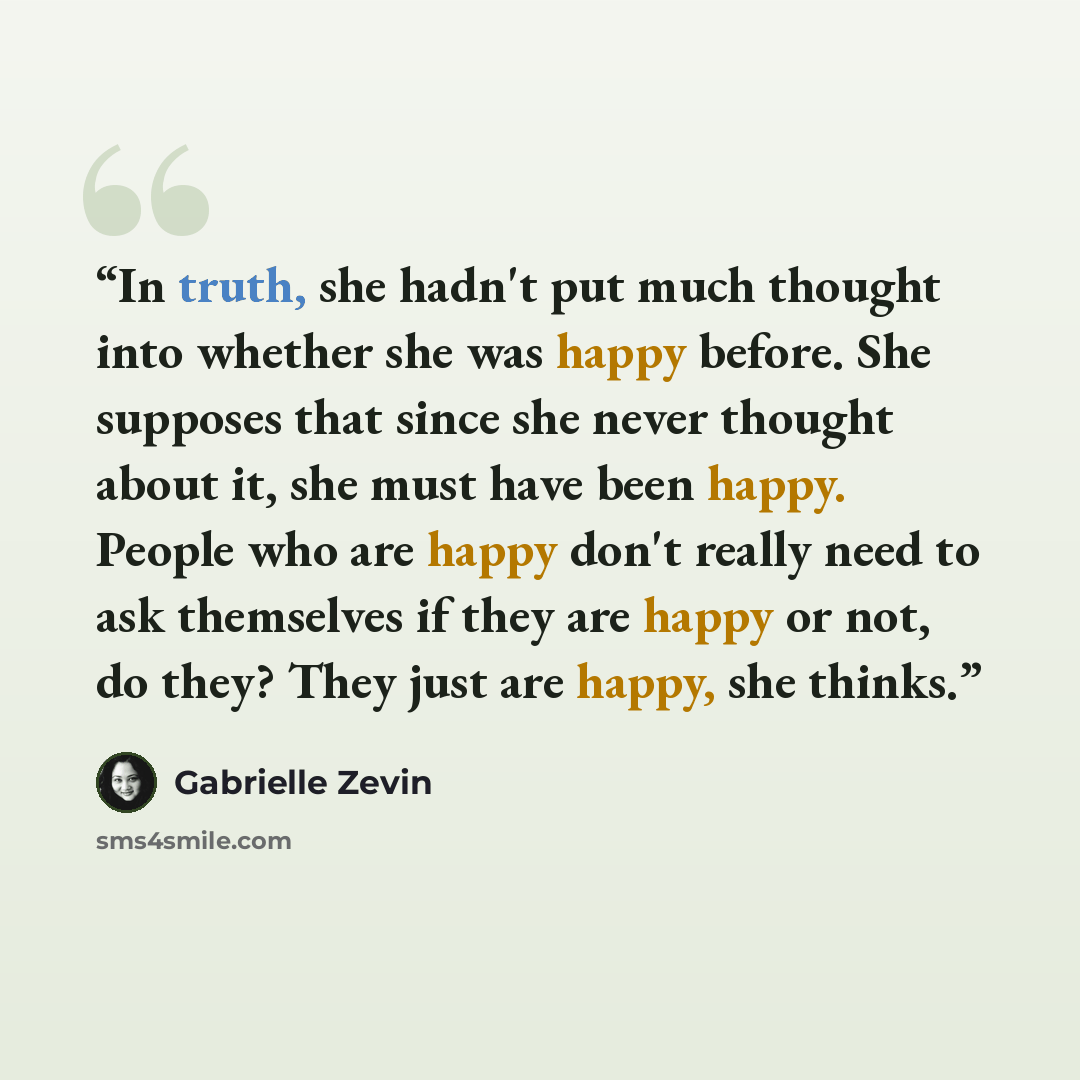“In truth, she hadn't put much thought into whether she was happy before. She supposes that since she never thought about it, she must have been happy. People who are happy don't really need to ask themselves if they are happy or not, do they? They just are happy, she thinks.” quote by Gabrielle Zevin