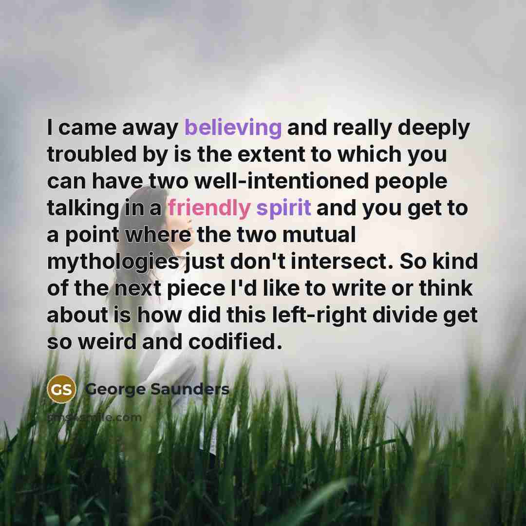 “I came away believing and really deeply troubled by is the extent to which you can have two well-intentioned people talking in a friendly spirit and you get to a point where the two mutual mythologies just don't intersect. So kind of the next piece I'd like to write or think about is how did this…” quote by George Saunders
