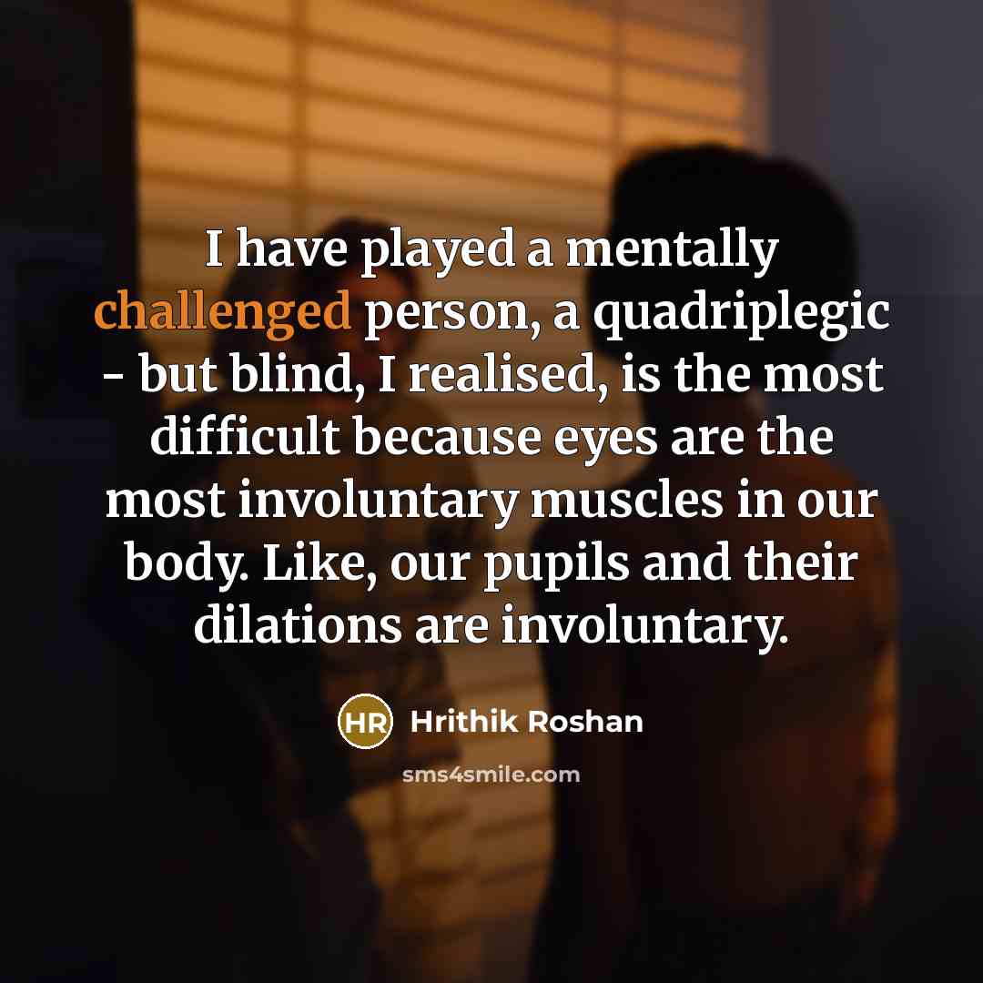 “I have played a mentally challenged person, a quadriplegic - but blind, I realised, is the most difficult because eyes are the most involuntary muscles in our body. Like, our pupils and their dilations are involuntary.” quote by Hrithik Roshan
