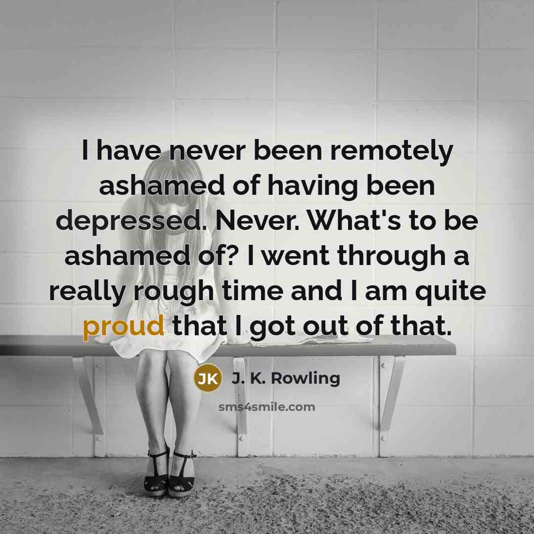 “I have never been remotely ashamed of having been depressed. Never. What's to be ashamed of? I went through a really rough time and I am quite proud that I got out of that.” quote by J. K. Rowling