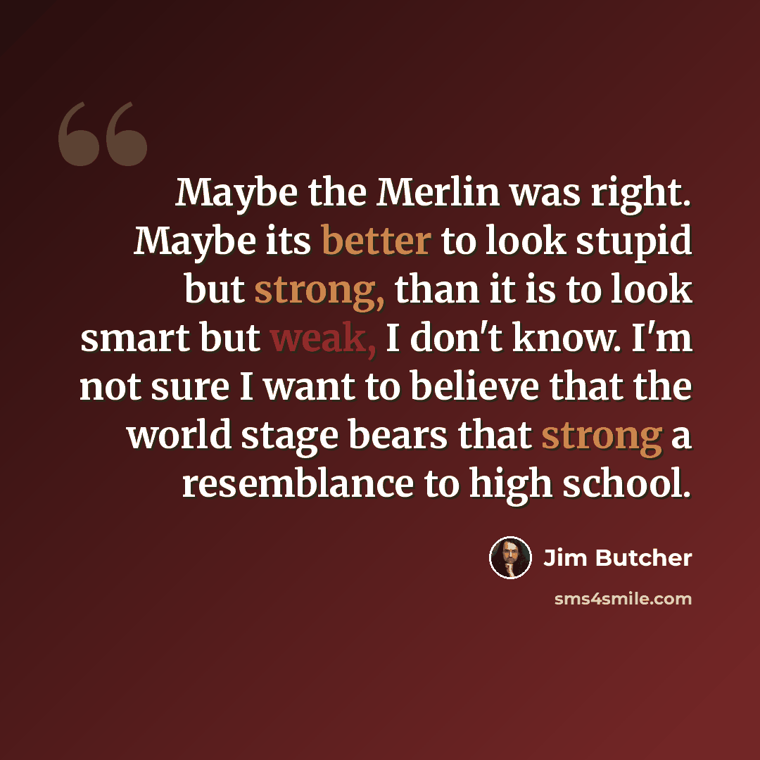 “Maybe the Merlin was right. Maybe its better to look stupid but strong, than it is to look smart but weak, I don't know. I'm not sure I want to believe that the world stage bears that strong a resemblance to high school.” quote by Jim Butcher