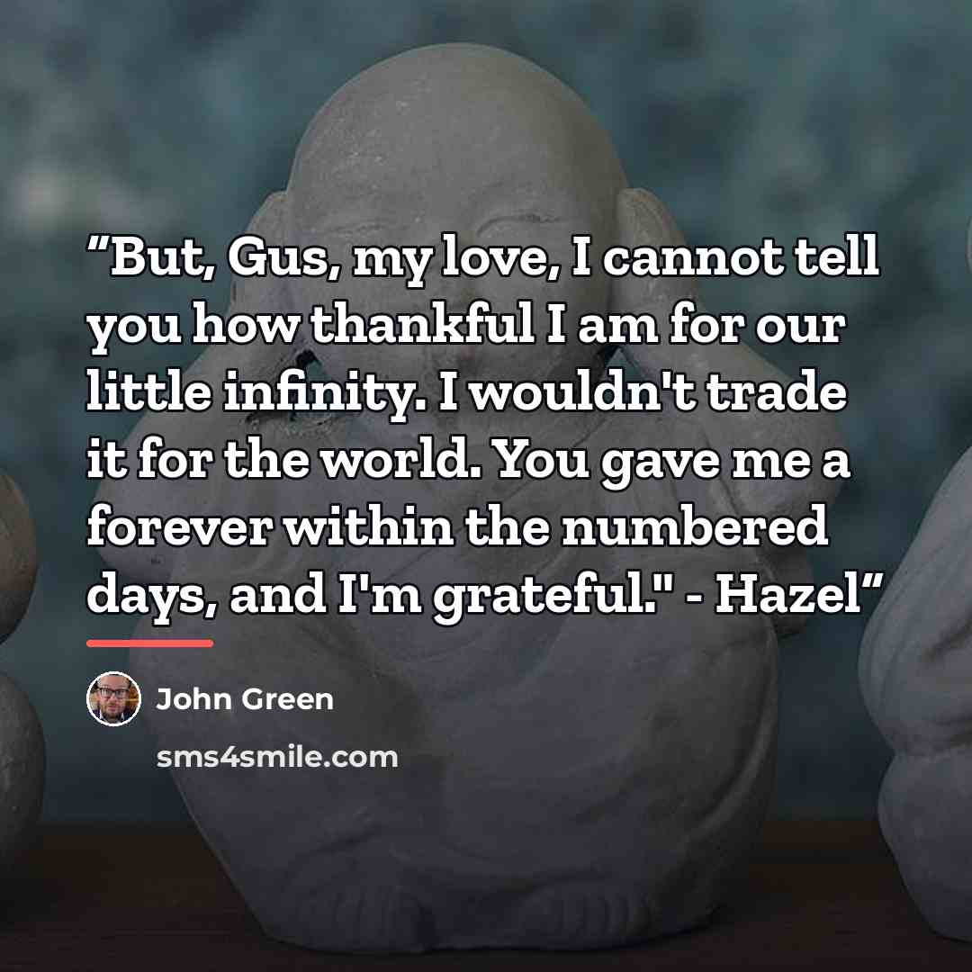 “But, Gus, my love, I cannot tell you how thankful I am for our little infinity. I wouldn't trade it for the world. You gave me a forever within the numbered days, and I'm grateful." - Hazel” quote by John Green