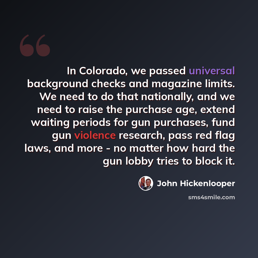“In Colorado, we passed universal background checks and magazine limits. We need to do that nationally, and we need to raise the purchase age, extend waiting periods for gun purchases, fund gun violence research, pass red flag laws, and more - no matter how hard the gun lobby tries to block it.” quote by John Hickenlooper