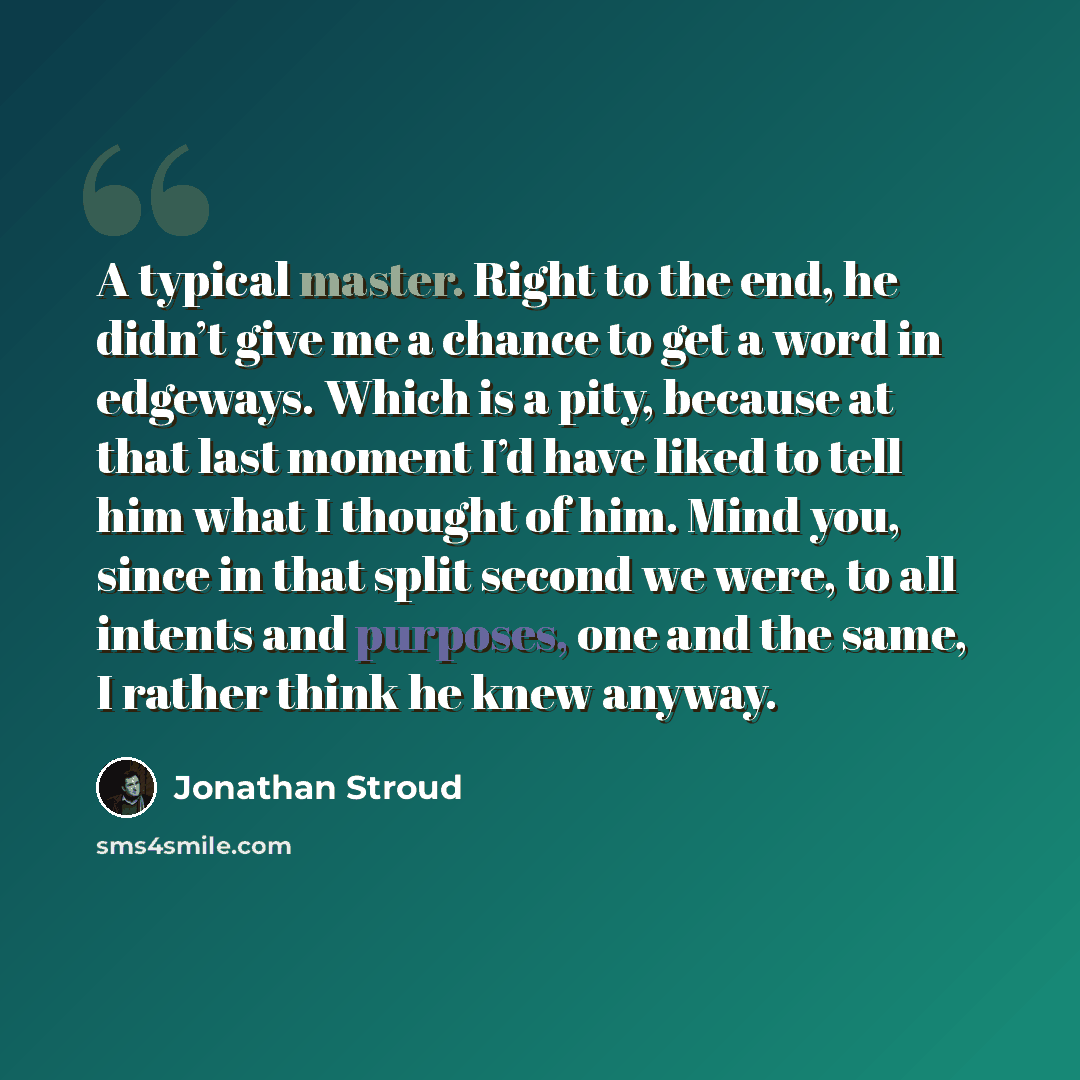 “A typical master. Right to the end, he didn’t give me a chance to get a word in edgeways. Which is a pity, because at that last moment I’d have liked to tell him what I thought of him. Mind you, since in that split second we were, to all intents and purposes, one and the same, I rather think he…” quote by Jonathan Stroud