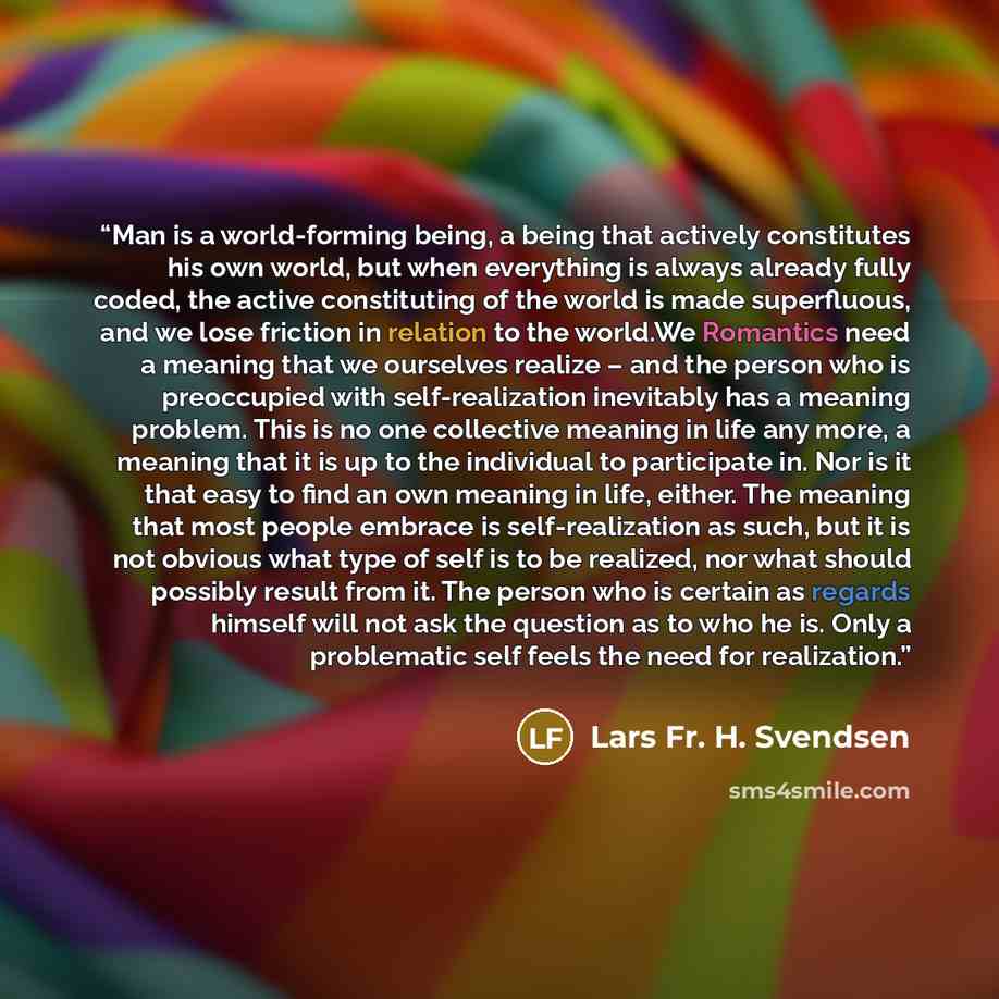 “Man is a world-forming being, a being that actively constitutes his own world, but when everything is always already fully coded, the active constituting of the world is made superﬂuous, and we lose friction in relation to the world.We Romantics need a meaning that we ourselves realize – and the…” quote by Lars Fr. H. Svendsen