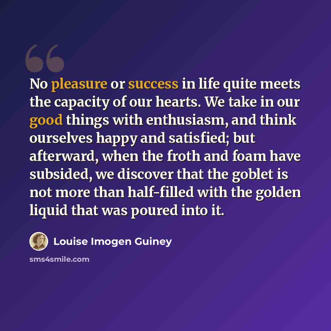 “No pleasure or success in life quite meets the capacity of our hearts. We take in our good things with enthusiasm, and think ourselves happy and satisfied; but afterward, when the froth and foam have subsided, we discover that the goblet is not more than half-filled with the golden liquid that was…” quote by Louise Imogen Guiney